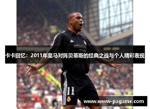 卡卡回忆：2011年皇马对阵贝蒂斯的经典之战与个人精彩表现
