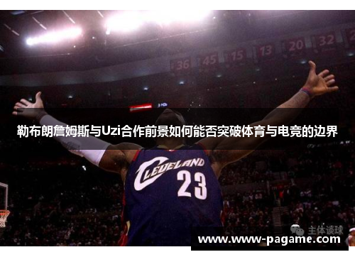 勒布朗詹姆斯与Uzi合作前景如何能否突破体育与电竞的边界