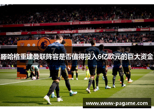 滕哈格重建曼联阵容是否值得投入6亿欧元的巨大资金