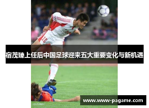 宿茂臻上任后中国足球迎来五大重要变化与新机遇