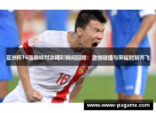 亚洲杯16强巅峰对决精彩瞬间回顾：激情碰撞与荣耀时刻齐飞