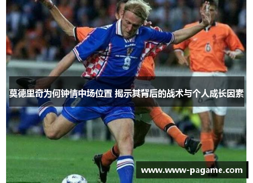 莫德里奇为何钟情中场位置 揭示其背后的战术与个人成长因素