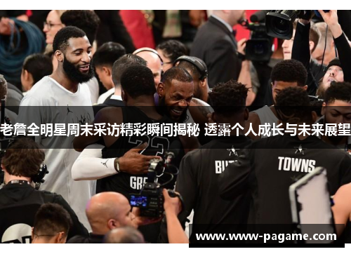 老詹全明星周末采访精彩瞬间揭秘 透露个人成长与未来展望 老詹全明星周末采访精彩瞬间揭秘 透露个人成长与未来展望