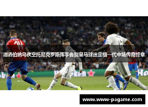 泪洒伯纳乌夜空托尼克罗斯挥手告别皇马球迷定格一代中场传奇终章 泪洒伯纳乌夜空托尼克罗斯挥手告别皇马球迷定格一代中场传奇终章